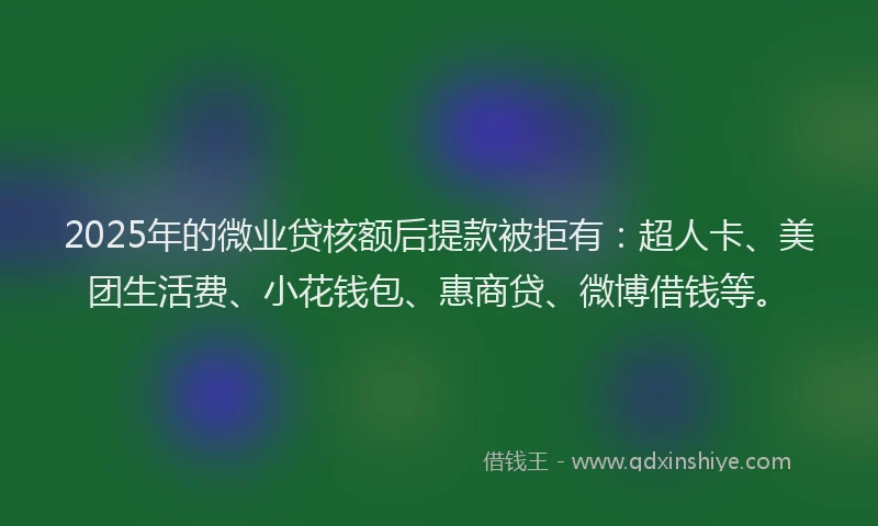 2025年的微业贷核额后提款被拒有：超人卡、美团生活费、小花钱包、惠商贷、微博借钱等。