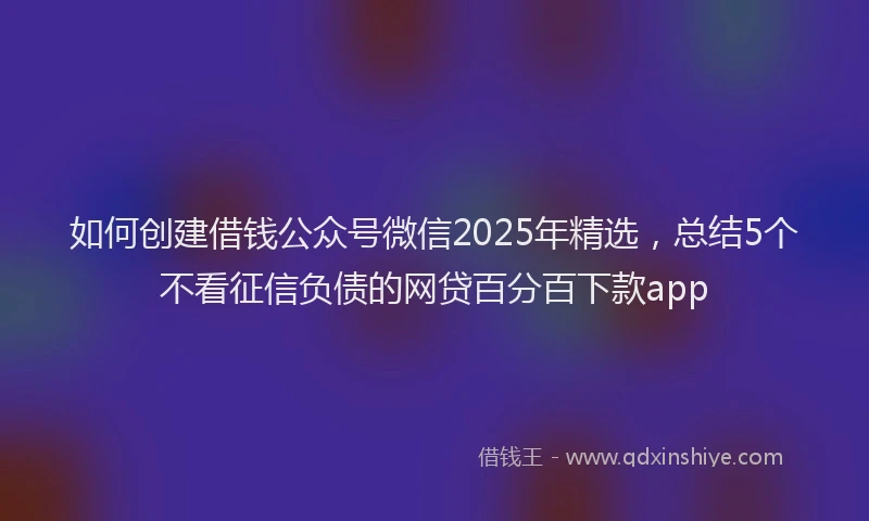 如何创建借钱公众号微信2025年精选，总结5个不看征信负债的网贷百分百下款app