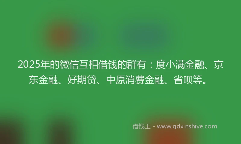 2025年的微信互相借钱的群有：度小满金融、京东金融、好期贷、中原消费金融、省呗等。