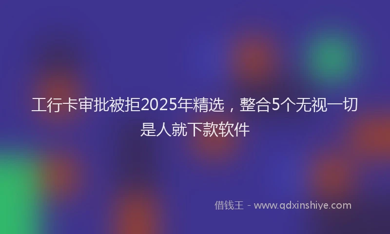 工行卡审批被拒2025年精选，整合5个无视一切是人就下款软件