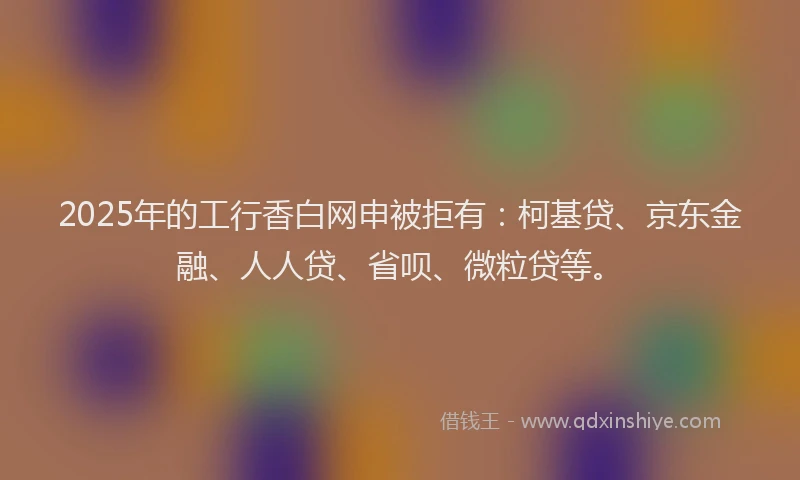 2025年的工行香白网申被拒有：柯基贷、京东金融、人人贷、省呗、微粒贷等。