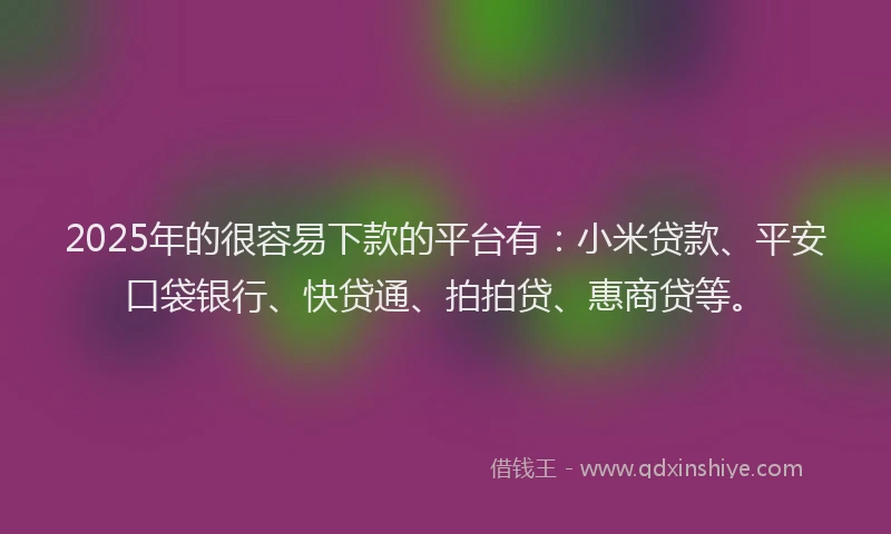 2025年的很容易下款的平台有：小米贷款、平安口袋银行、快贷通、拍拍贷、惠商贷等。