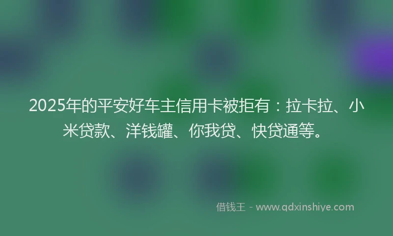 2025年的平安好车主信用卡被拒有：拉卡拉、小米贷款、洋钱罐、你我贷、快贷通等。