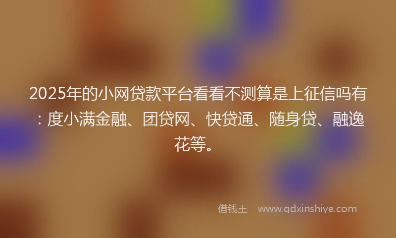 2025年的小网贷款平台看看不测算是上征信吗有：度小满金融、团贷网、快贷通、随身贷、融逸花等。