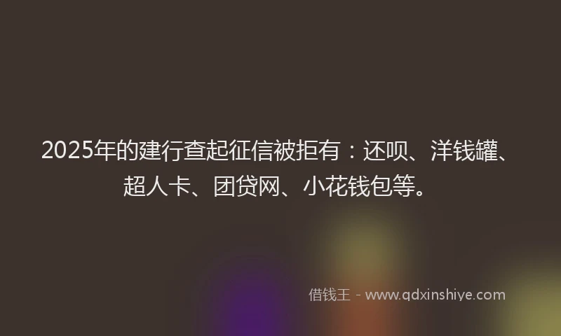 2025年的建行查起征信被拒有：还呗、洋钱罐、超人卡、团贷网、小花钱包等。