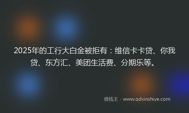 2025年的工行大白金被拒有：维信卡卡贷、你我贷、东方汇、美团生活费、分期乐等。