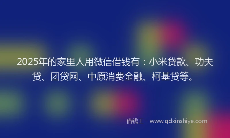 2025年的家里人用微信借钱有：小米贷款、功夫贷、团贷网、中原消费金融、柯基贷等。