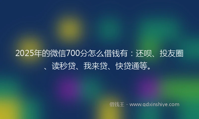 2025年的微信700分怎么借钱有：还呗、投友圈、读秒贷、我来贷、快贷通等。