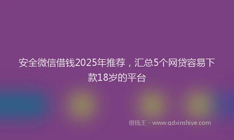 安全微信借钱2025年推荐，汇总5个网贷容易下款18岁的平台
