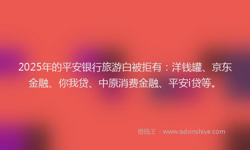 2025年的平安银行旅游白被拒有：洋钱罐、京东金融、你我贷、中原消费金融、平安i贷等。