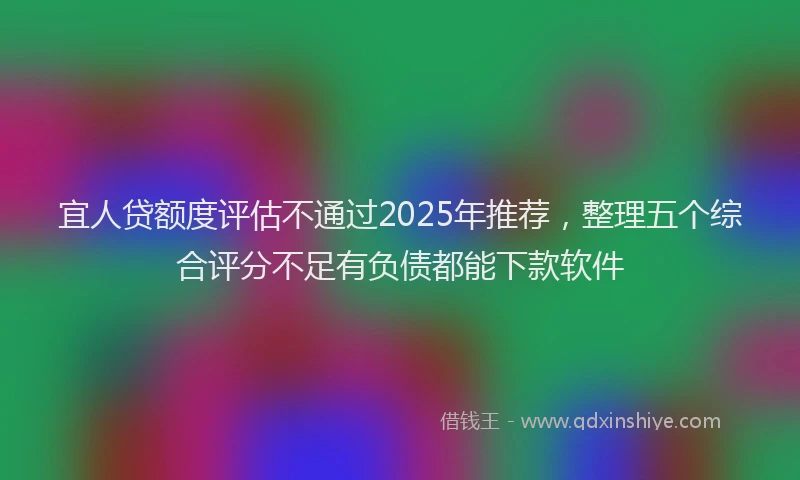 宜人贷额度评估不通过2025年推荐，整理五个综合评分不足有负债都能下款软件