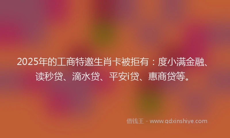 2025年的工商特邀生肖卡被拒有：度小满金融、读秒贷、滴水贷、平安i贷、惠商贷等。