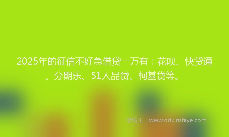 2025年的征信不好急借贷一万有：花呗、快贷通、分期乐、51人品贷、柯基贷等。