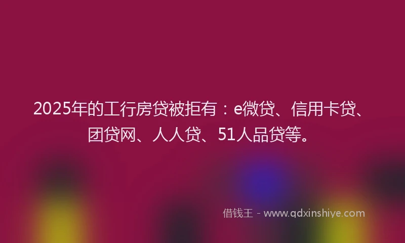 2025年的工行房贷被拒有：e微贷、信用卡贷、团贷网、人人贷、51人品贷等。
