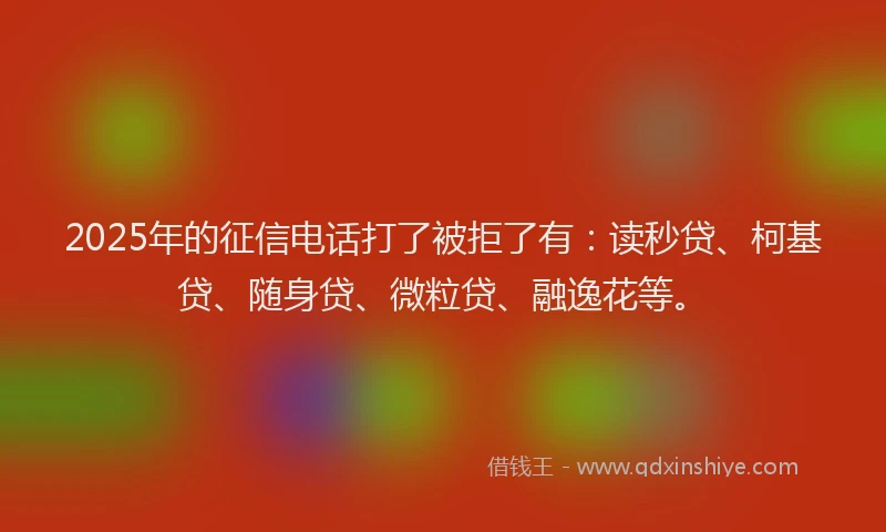 2025年的征信电话打了被拒了有：读秒贷、柯基贷、随身贷、微粒贷、融逸花等。