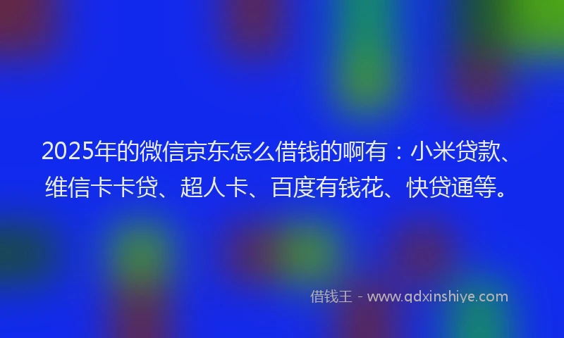 2025年的微信京东怎么借钱的啊有：小米贷款、维信卡卡贷、超人卡、百度有钱花、快贷通等。