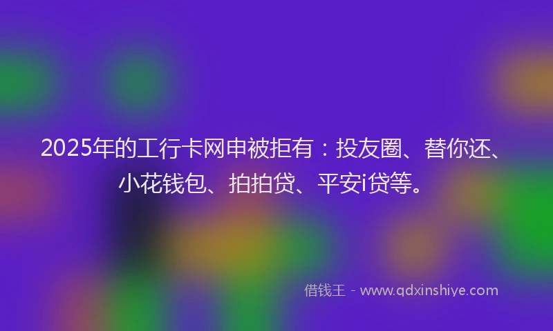 2025年的工行卡网申被拒有：投友圈、替你还、小花钱包、拍拍贷、平安i贷等。