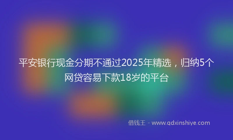 平安银行现金分期不通过2025年精选，归纳5个网贷容易下款18岁的平台