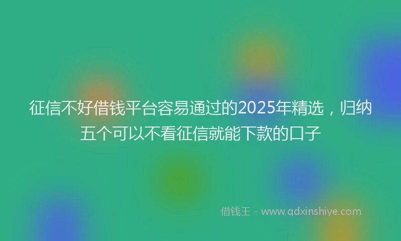 征信不好借钱平台容易通过的2025年精选，归纳五个可以不看征信就能下款的口子