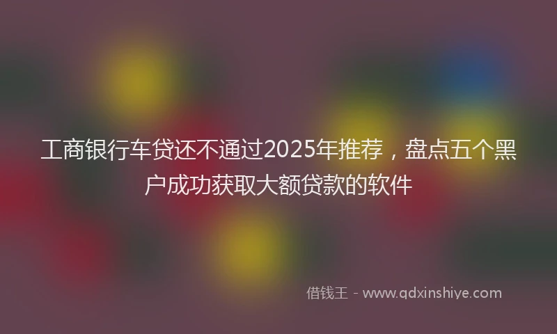 工商银行车贷还不通过2025年推荐，盘点五个黑户成功获取大额贷款的软件