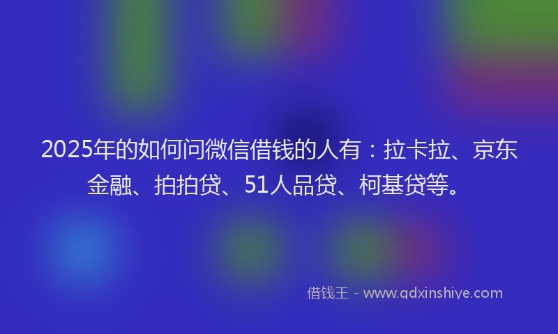 2025年的如何问微信借钱的人有：拉卡拉、京东金融、拍拍贷、51人品贷、柯基贷等。