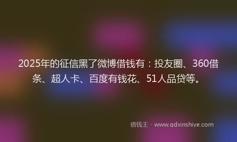 2025年的征信黑了微博借钱有：投友圈、360借条、超人卡、百度有钱花、51人品贷等。
