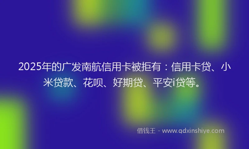 2025年的广发南航信用卡被拒有：信用卡贷、小米贷款、花呗、好期贷、平安i贷等。