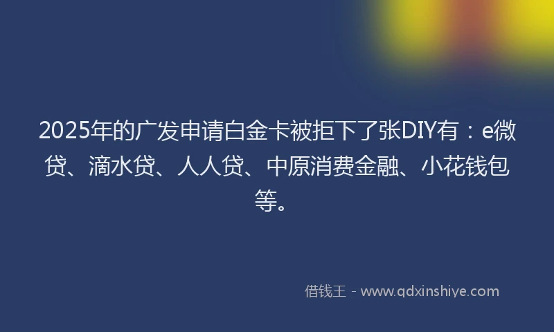2025年的广发申请白金卡被拒下了张DIY有：e微贷、滴水贷、人人贷、中原消费金融、小花钱包等。