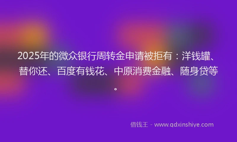 2025年的微众银行周转金申请被拒有：洋钱罐、替你还、百度有钱花、中原消费金融、随身贷等。