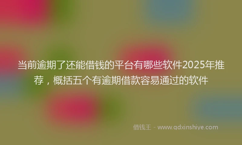 当前逾期了还能借钱的平台有哪些软件2025年推荐，概括五个有逾期借款容易通过的软件
