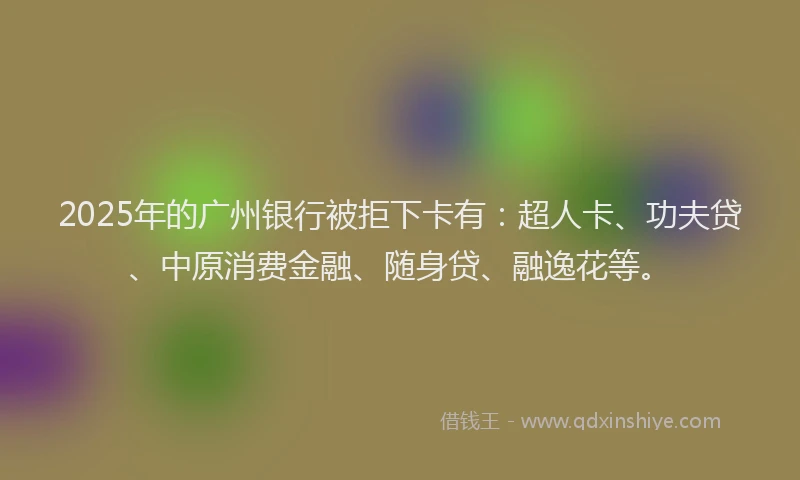 2025年的广州银行被拒下卡有：超人卡、功夫贷、中原消费金融、随身贷、融逸花等。