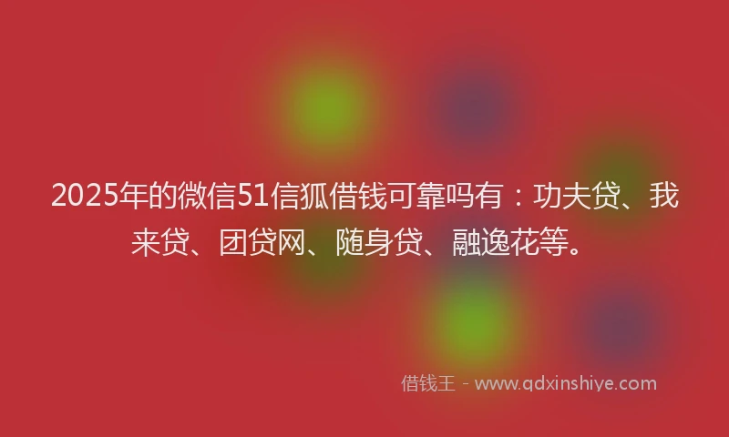 2025年的微信51信狐借钱可靠吗有：功夫贷、我来贷、团贷网、随身贷、融逸花等。