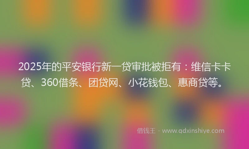 2025年的平安银行新一贷审批被拒有：维信卡卡贷、360借条、团贷网、小花钱包、惠商贷等。