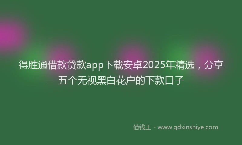 得胜通借款贷款app下载安卓2025年精选，分享五个无视黑白花户的下款口子
