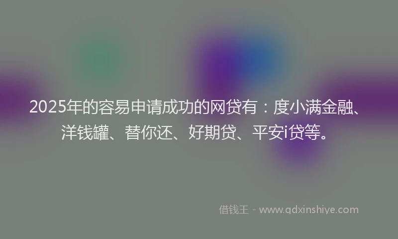 2025年的容易申请成功的网贷有：度小满金融、洋钱罐、替你还、好期贷、平安i贷等。