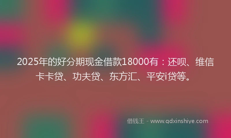 2025年的好分期现金借款18000有：还呗、维信卡卡贷、功夫贷、东方汇、平安i贷等。