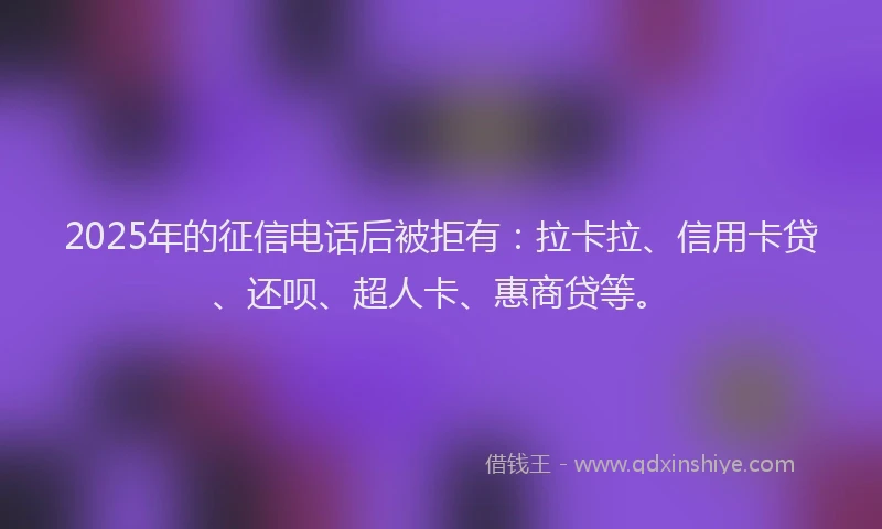 2025年的征信电话后被拒有：拉卡拉、信用卡贷、还呗、超人卡、惠商贷等。