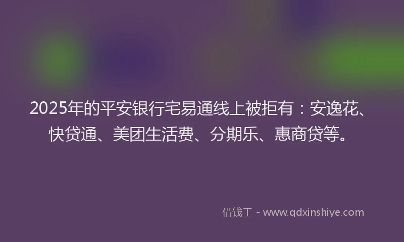 2025年的平安银行宅易通线上被拒有：安逸花、快贷通、美团生活费、分期乐、惠商贷等。