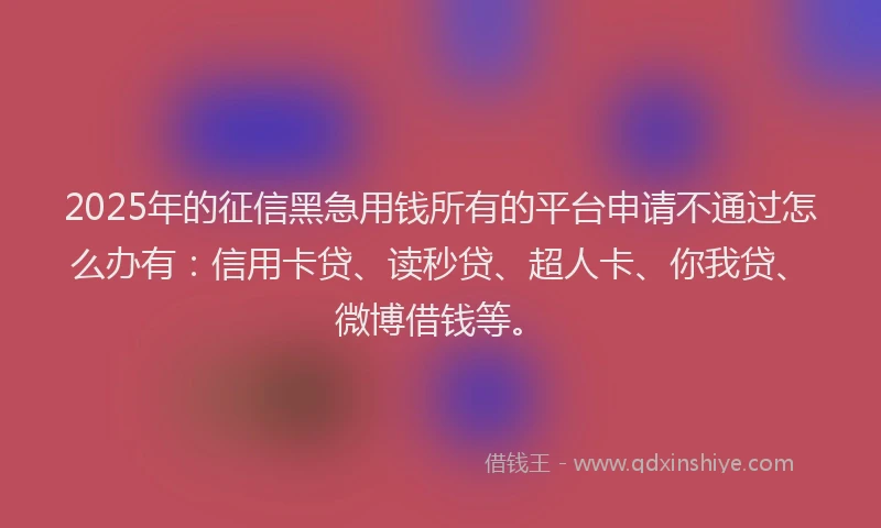 2025年的征信黑急用钱所有的平台申请不通过怎么办有：信用卡贷、读秒贷、超人卡、你我贷、微博借钱等。