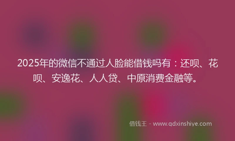 2025年的微信不通过人脸能借钱吗有：还呗、花呗、安逸花、人人贷、中原消费金融等。