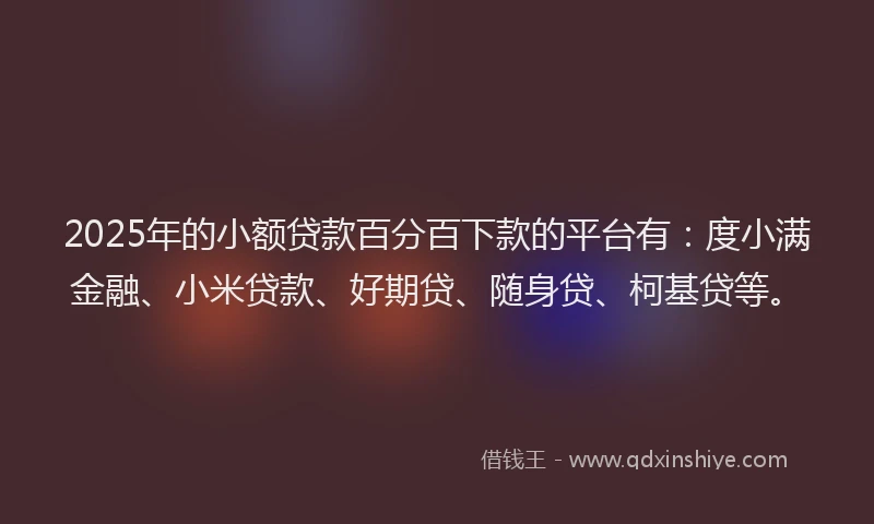 2025年的小额贷款百分百下款的平台有：度小满金融、小米贷款、好期贷、随身贷、柯基贷等。