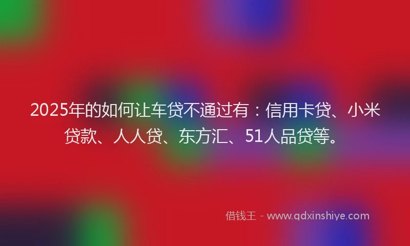 2025年的如何让车贷不通过有：信用卡贷、小米贷款、人人贷、东方汇、51人品贷等。