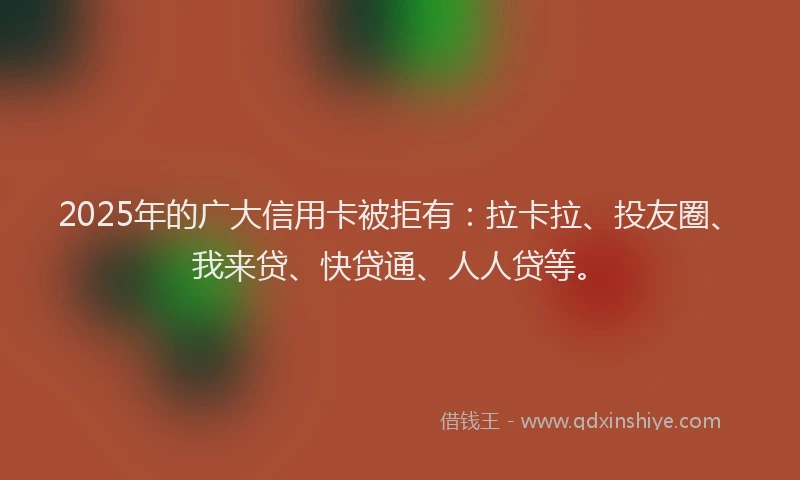 2025年的广大信用卡被拒有：拉卡拉、投友圈、我来贷、快贷通、人人贷等。