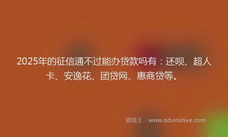 2025年的征信通不过能办贷款吗有：还呗、超人卡、安逸花、团贷网、惠商贷等。
