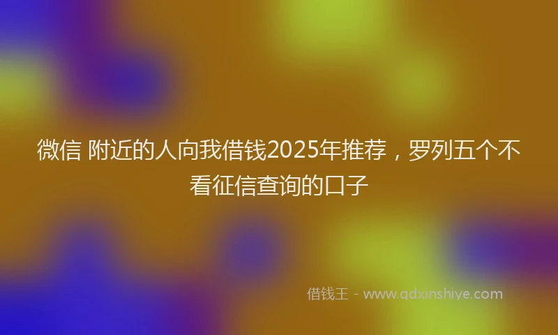 微信 附近的人向我借钱2025年推荐，罗列五个不看征信查询的口子