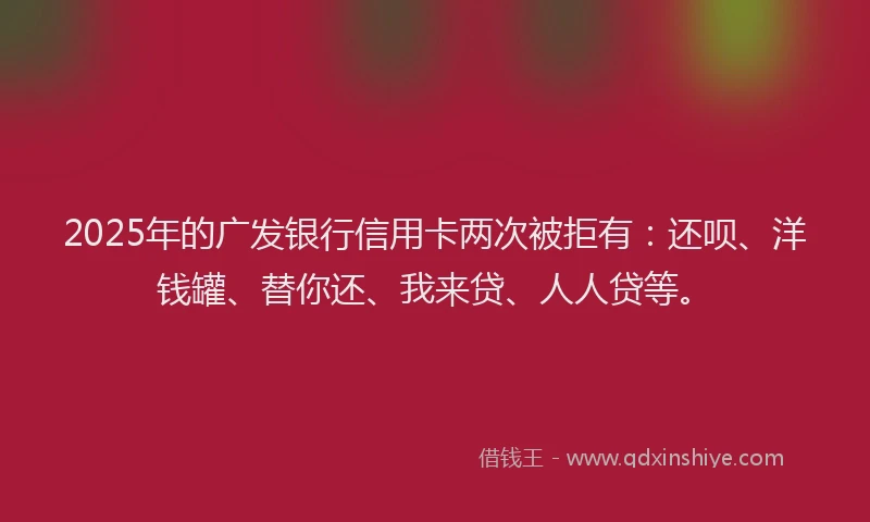2025年的广发银行信用卡两次被拒有：还呗、洋钱罐、替你还、我来贷、人人贷等。