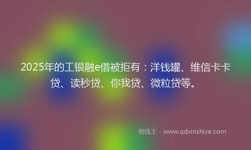 2025年的工银融e借被拒有：洋钱罐、维信卡卡贷、读秒贷、你我贷、微粒贷等。