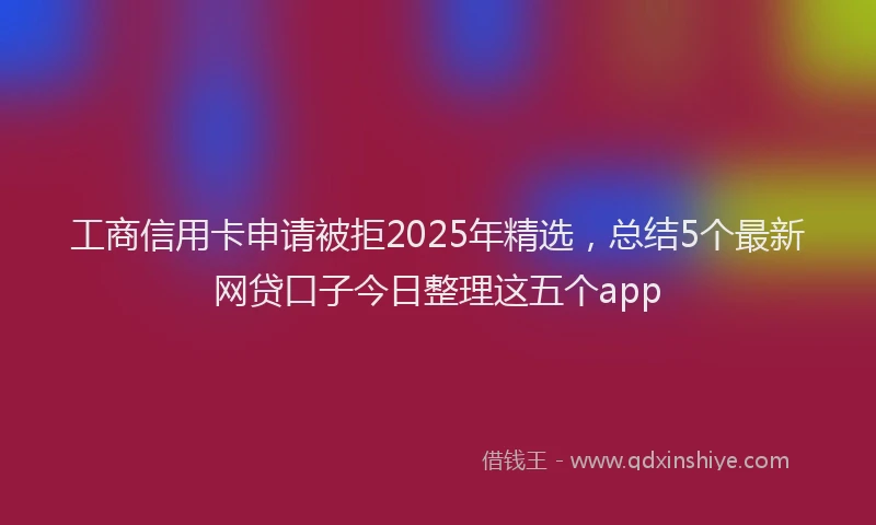 工商信用卡申请被拒2025年精选，总结5个最新网贷口子今日整理这五个app