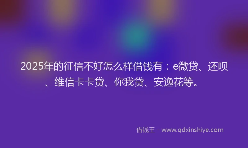 2025年的征信不好怎么样借钱有：e微贷、还呗、维信卡卡贷、你我贷、安逸花等。