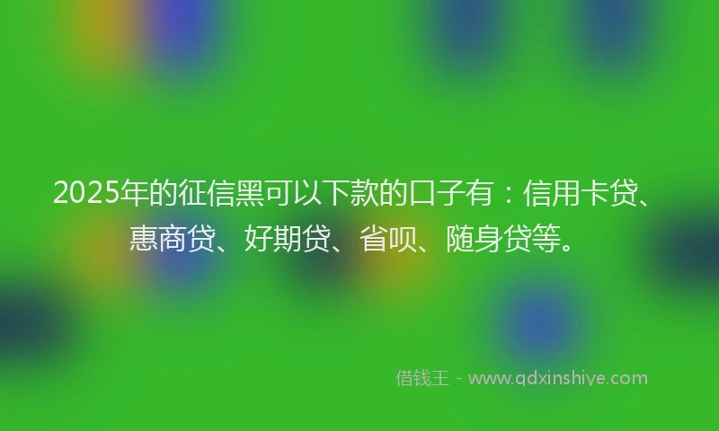 2025年的征信黑可以下款的口子有：信用卡贷、惠商贷、好期贷、省呗、随身贷等。